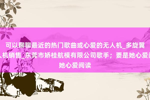 可以聊聊最近的热门歌曲或心爱的无人机_多旋翼无人机销售_东莞市娇桂航模有限公司歌手；要是她心爱阅读